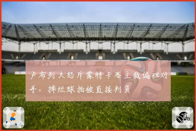 卢布列夫怒斥蒙特卡洛主裁偏袒对手，摔烂球拍被直接判负