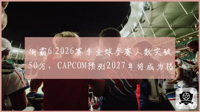 街霸6 2026赛季全球参赛人数突破50万,CAPCOM预测2027年将成为格斗电竞第一赛事