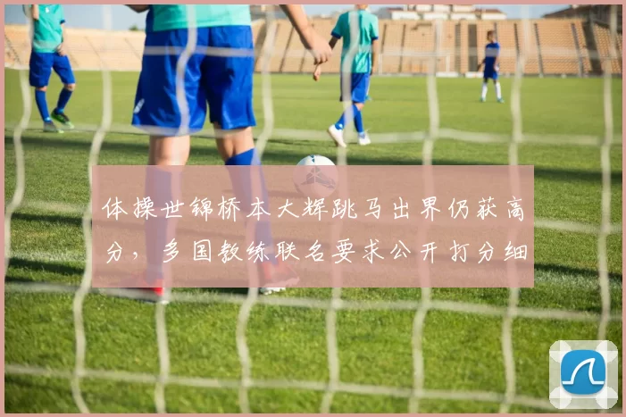 体操世锦桥本大辉跳马出界仍获高分,多国教练联名要求公开打分细则