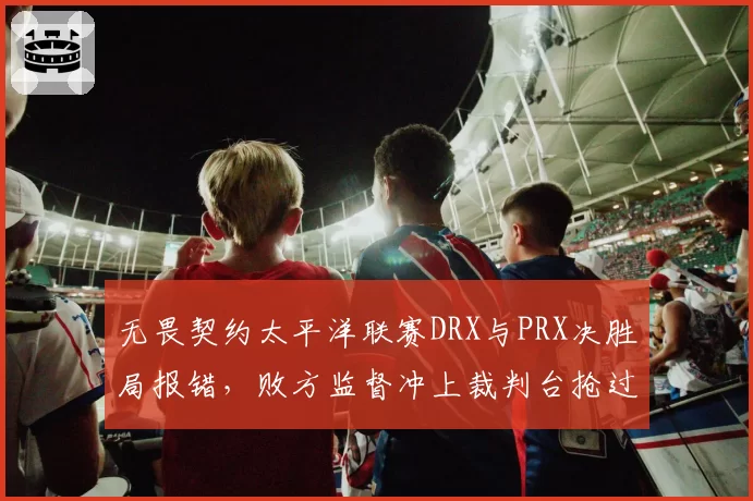无畏契约太平洋联赛DRX与PRX决胜局报错，败方监督冲上裁判台抢过耳机要求回看