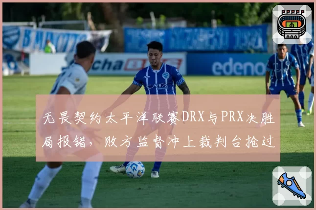 无畏契约太平洋联赛DRX与PRX决胜局报错，败方监督冲上裁判台抢过耳机要求回看