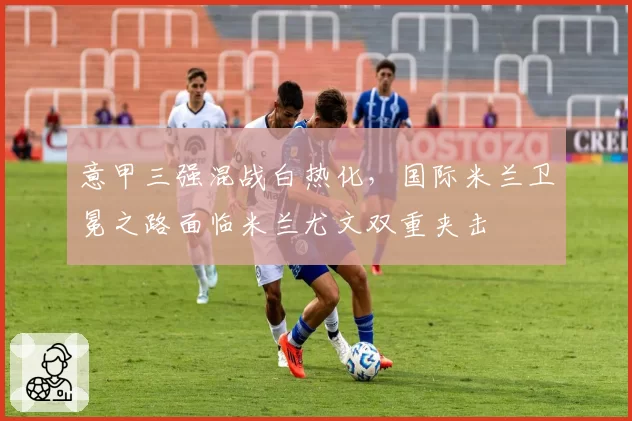 意甲三强混战白热化,国际米兰卫冕之路面临米兰尤文双重夹击