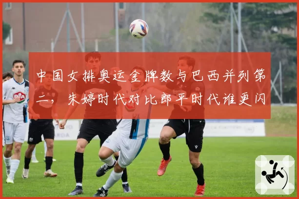 中国女排奥运金牌数与巴西并列第二,朱婷时代对比郎平时代谁更闪耀?