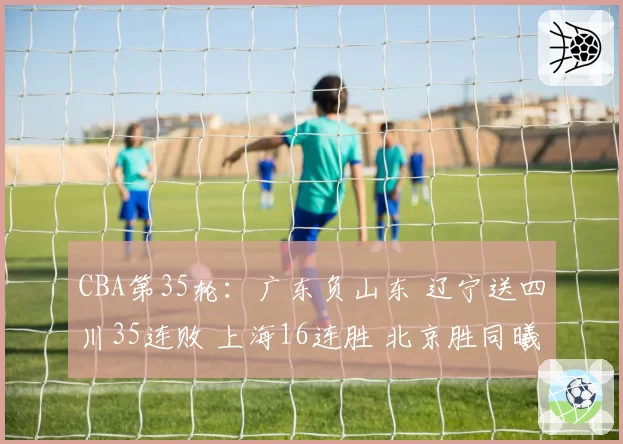 CBA第35轮:广东负山东 辽宁送四川35连败 上海16连胜 北京胜同曦
