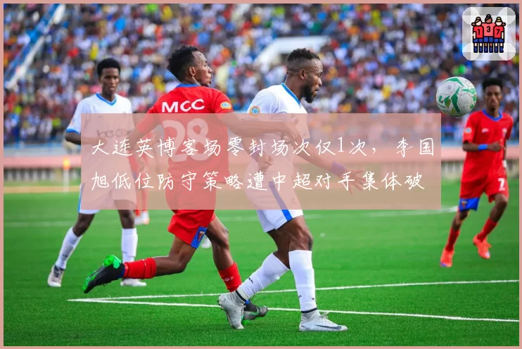 大连英博客场零封场次仅1次，李国旭低位防守策略遭中超对手集体破解