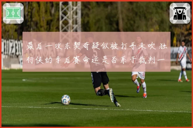 最后一攻东契奇疑似被打手未吹 独行侠的季后赛命运是否系于裁判一念之间？