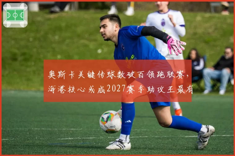 奥斯卡关键传球数破百领跑联赛,海港核心或成2027赛季助攻王最有力竞争者