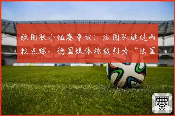 欧国联小组赛争议：法国队逃过两粒点球，德国媒体称裁判为“法国第十二人”？
