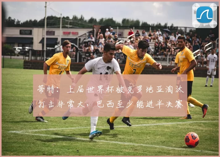 蒂特：上届世界杯被克罗地亚淘汰打击非常大，巴西至少能进半决赛