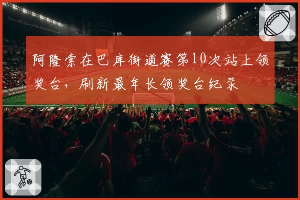 阿隆索在巴库街道赛第10次站上领奖台,刷新最年长领奖台纪录