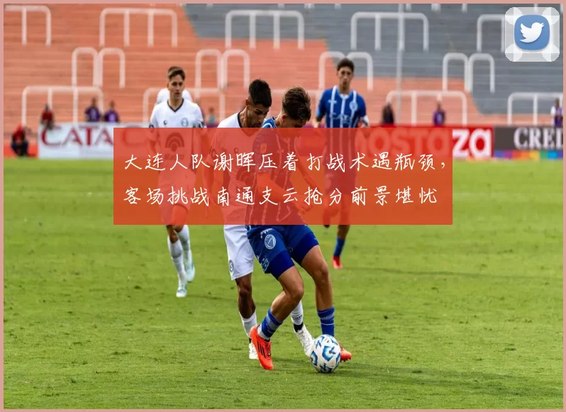 大连人队谢晖压着打战术遇瓶颈，客场挑战南通支云抢分前景堪忧