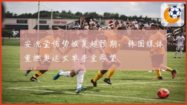 安洗莹伤势恢复超预期,韩国媒体重燃奥运女单夺金希望