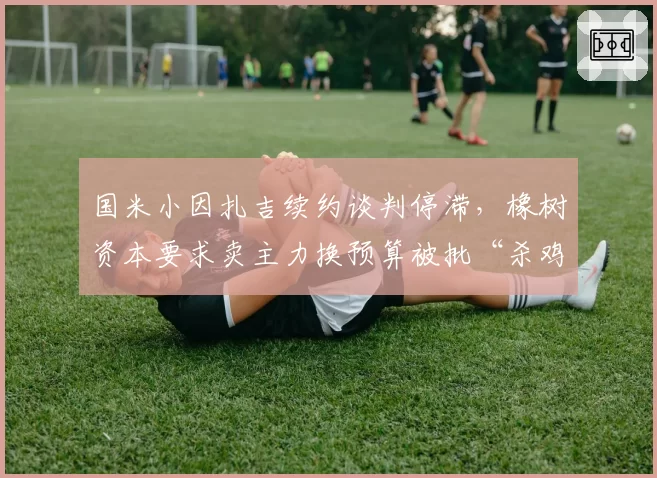 国米小因扎吉续约谈判停滞,橡树资本要求卖主力换预算被批“杀鸡取卵”