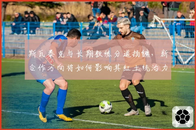 斯瓦泰克与长期教练分道扬镳，新合作方向将如何影响其红土统治力？