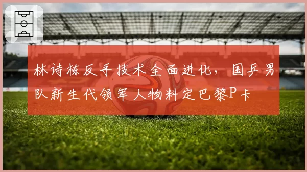 林诗栋反手技术全面进化，国乒男队新生代领军人物料定巴黎P卡