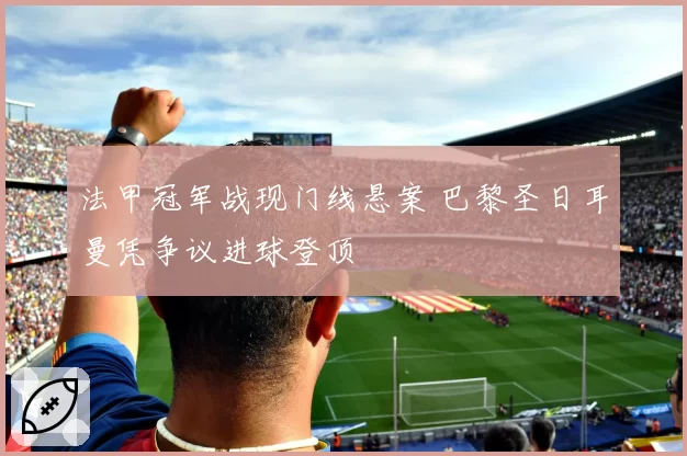 法甲冠军战现门线悬案 巴黎圣日耳曼凭争议进球登顶