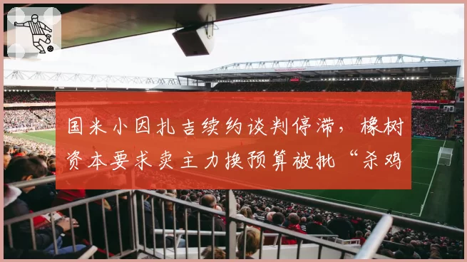 国米小因扎吉续约谈判停滞,橡树资本要求卖主力换预算被批“杀鸡取卵”
