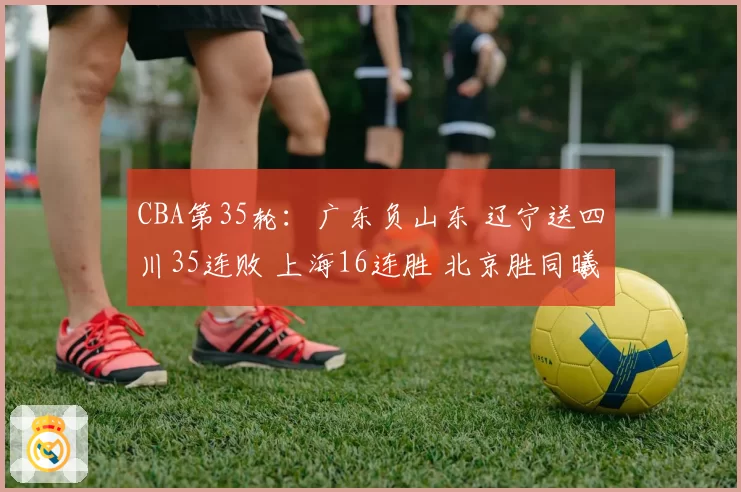 CBA第35轮：广东负山东 辽宁送四川35连败 上海16连胜 北京胜同曦